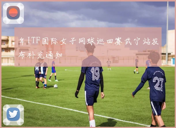 年ITF国际女子网球巡回赛武宁站发布补充通知