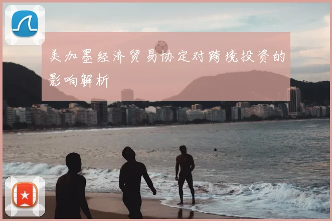 美加墨经济贸易协定对跨境投资的影响解析