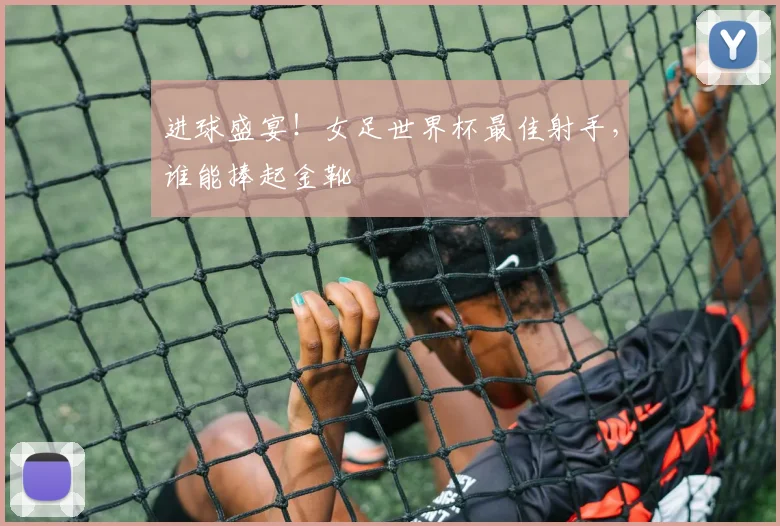 进球盛宴！女足世界杯最佳射手，谁能捧起金靴