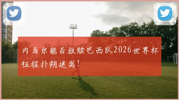 内马尔能否救赎巴西队2026世界杯征程扑朔迷离！