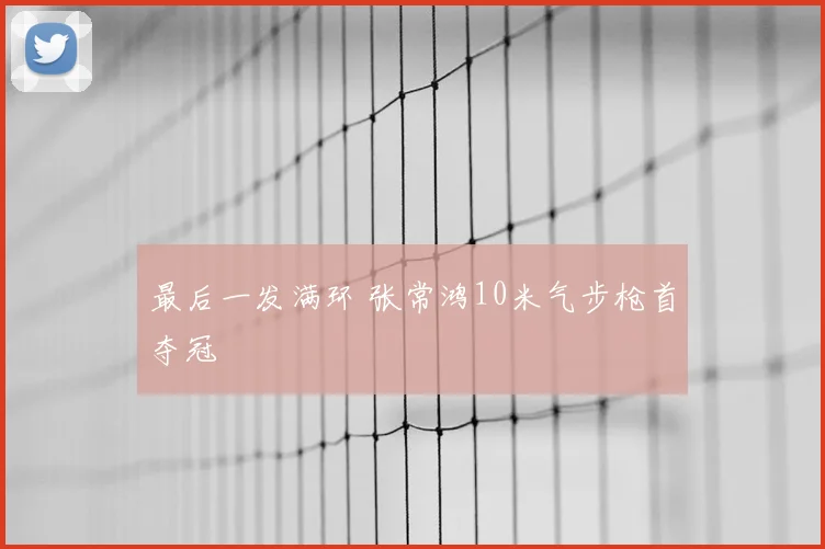 最后一发满环 张常鸿10米气步枪首夺冠