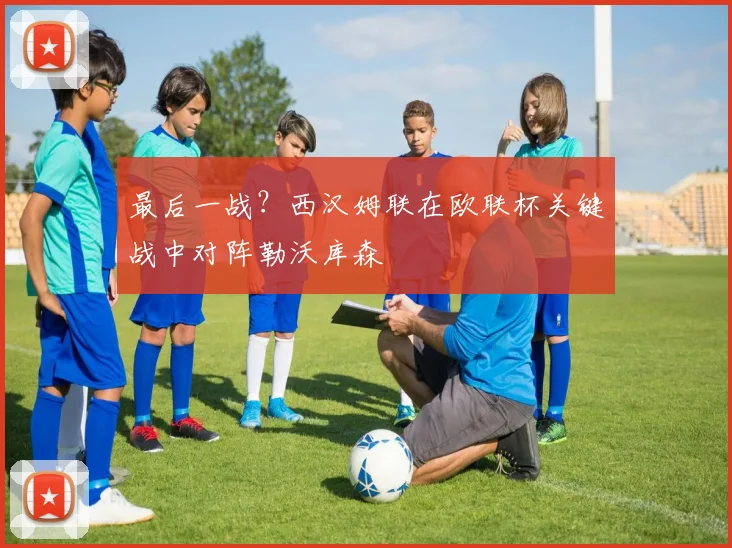 最后一战?西汉姆联在欧联杯关键战中对阵勒沃库森