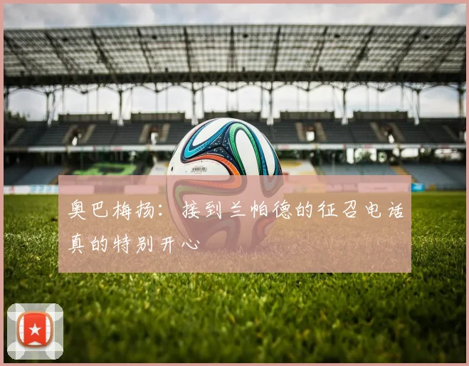 奥巴梅扬：接到兰帕德的征召电话真的特别开心