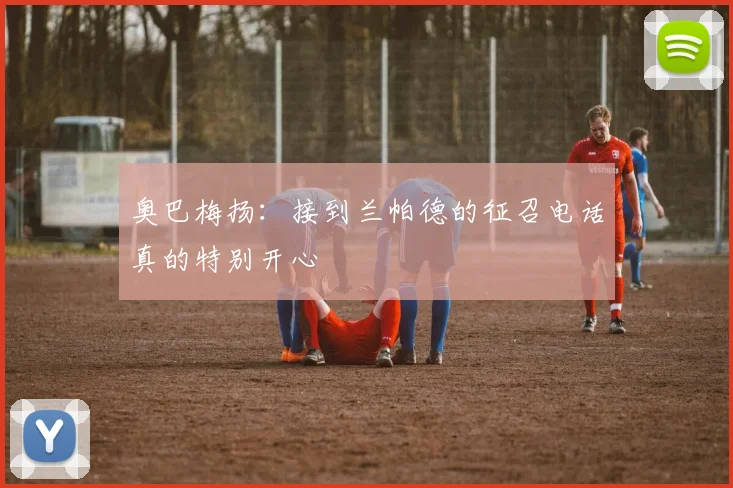 奥巴梅扬：接到兰帕德的征召电话真的特别开心