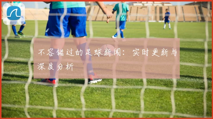 不容错过的足球新闻：实时更新与深度分析