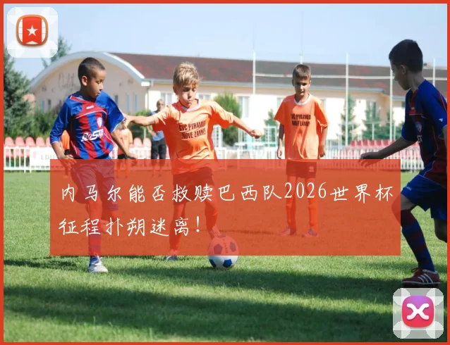 内马尔能否救赎巴西队2026世界杯征程扑朔迷离！