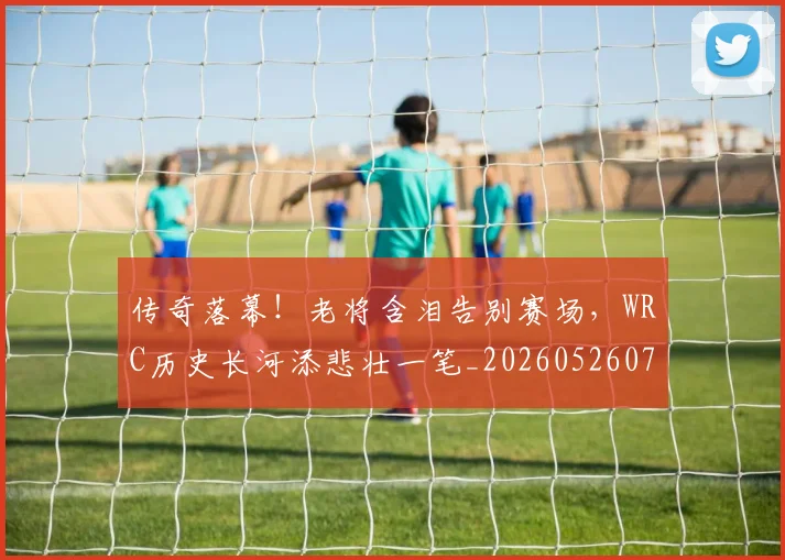 传奇落幕！老将含泪告别赛场，WRC历史长河添悲壮一笔_20260526072936